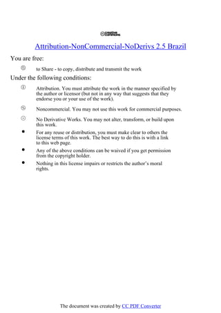 Attribution-NonCommercial-NoDerivs 2.5 Brazil
You are free:
to Share - to copy, distribute and transmit the work
Under the following conditions:
Attribution. You must attribute the work in the manner specified by
the author or licensor (but not in any way that suggests that they
endorse you or your use of the work).
Noncommercial. You may not use this work for commercial purposes.
No Derivative Works. You may not alter, transform, or build upon
this work.
For any reuse or distribution, you must make clear to others the
license terms of this work. The best way to do this is with a link
to this web page.
Any of the above conditions can be waived if you get permission
from the copyright holder.
Nothing in this license impairs or restricts the author’s moral
rights.
The document was created by CC PDF Converter
 