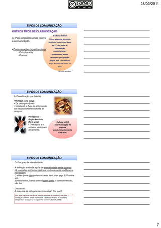 28/03/2011
7
CulturaCultura InÚtil
Vídeos alugados, secretária
eletrônica, assim como jogos
de PC são meios de
comunicação
ASSÍNCRONOS*.
Apresentam a mesma
mensagem para grandes
grupos, mas é recebida ao
longo do curso de meses ou
anos.
19
TIPOS DE COMUNICAÇÃO
Comunicação organizacional
-Estruturada
-Formal
* “Nem tudo ao mesmo tempo”.
A- Pelo ambiente onde ocorre
a comunicação.
Cultura InÚtil
A comunicação de
massa é
predominantemente
One-way.
20
Horizontal –
duplo sentido
(two-way):
• O receptor e o
emissor participam
ativamente.
Vertical (one-way):
• De cima para baixo.
• Unilateral, o fluxo de informação
vai exclusivamente da fonte ao
receptor.
TIPOS DE COMUNICAÇÃO
B- Classificação por direção
21
C- Por grau de interatividade
A definição adotada aqui é de interatividade existe quando
há respostas em tempo real que continuamente modificam a
mensagem.
O vídeo game não pertence à este item, mas jogo P2P online
sim.
Jornais online, banco online fazem parte, o controle remoto,
não faz.
Discussão:
A máquina de refrigerante é interativa? Por que?
TIPOS DE COMUNICAÇÃO
Não, pois sua parte mecânica, interna responde de imediato, mas falta a
transação contínua sendo modificada. Ela teria que deixá-lo escolher a
temperatura e se quer u m salgadinho também (Rafaelli, 1988).
 