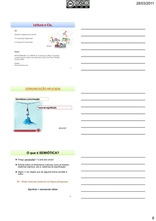 28/03/2011
8
22
Leitura e Cia.
LerLerLerLer
Material Complementar da aula 01:
Comunicação Segmentada
Evolução da Comunicação
(Anexo)
Fontes:Fontes:Fontes:Fontes:
STRAUBHAAR, J. & LAROSE, R. Comunicação, Mídia e Tecnologia:
Communications, media in the information society. São Paulo: Thomson
Pioneira, 2004.
Imagens
www.deviantart.com
SemióticaSemióticaSemióticaSemiótica e comunicaçãoe comunicaçãoe comunicaçãoe comunicação
Tipos de significadoTipos de significadoTipos de significadoTipos de significado
AULA 02
Grego semeiotiké = "a arte dos sinais"
Estuda todos os fenômenos culturais como se fossem
sistemas sígnicos, isto é, sistemas de significação.
O que é SEMIÓTICA?
24
 