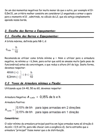 Se um dos momentos negativos for muito menor do que o outro, por exemplo m’12<
0,5m’21, um critério melhor consiste em considerar L1 engastada e armar o apoio
para o momento m’12 , admitindo, no cálculo da L2, que ela esteja simplesmente
apoiada nessa borda.
2. Escolha das Barras e Espaçamentos:
2.1 Escolha das Barras e Espaçamentos:
A bitola máxima, definida pela NB-1, é:
Recomenda-se utilizar como bitola mínima φ = 4mm e utilizar para a armadura
negativa, no mínimo φ = 6,3mm, para evitar que está se amasse muito (pelo peso de
funcionários) antes da concretagem, o que reduz a altura útil da laje. Desta forma,
devemos respeitar:
2.2 Taxas de Armadura mínimas a Flexão:
Utilizando aços CA-40, 50 ou 60, devemos respeitar:
Armadura Negativa: A s,mín = 0,15% de b x h
Armadura Positiva:
Comentários:
O valor mínimo da armadura principal positiva em lajes armadas numa só direção é:
As,mín = 0,9 cm2
/m, para não chocar com a exigência d). Seria estranho que a
armadura “principal” fosse menor que a de distribuição.
 