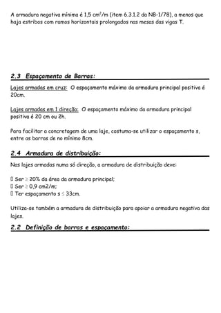 A armadura negativa mínima é 1,5 cm2
/m (item 6.3.1.2 da NB-1/78), a menos que
haja estribos com ramos horizontais prolongados nas mesas das vigas T.
2.3 Espaçamento de Barras:
Lajes armadas em cruz: O espaçamento máximo da armadura principal positiva é
20cm.
Lajes armadas em 1 direção: O espaçamento máximo da armadura principal
positiva é 20 cm ou 2h.
Para facilitar a concretagem de uma laje, costuma-se utilizar o espaçamento s,
entre as barras de no mínimo 8cm.
2.4 Armadura de distribuição:
Nas lajes armadas numa só direção, a armadura de distribuição deve:
� Ser ≥ 20% da área da armadura principal;
� Ser ≥ 0,9 cm2/m;
� Ter espaçamento s ≤ 33cm.
Utiliza-se também a armadura de distribuição para apoiar a armadura negativa das
lajes.
2.2 Definição de barras e espaçamento:
 