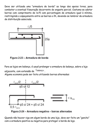Deve ser utilizada uma “armadura de borda” ao longo dos apoios livres, para
combater a eventual fissuração decorrente do engaste parcial. Costuma-se adotar
barras com comprimento de lx/5 com porcentagem de armadura igual à mínima,
restringindo o espaçamento entre as barras a 2h, devendo-se lembrar da armadura
de distribuição associada.
Para as lajes em balanço, é usual prolongar a armadura do balanço, sobre a laje
adjacente, com extensão de .
Alguma economia pode ser feita utilizando barras alternadas:
Quando não houver viga em algum bordo de uma laje, deve ser feito um “gancho”
com a armadura positiva ou negativa para proteger a borda da laje.
 