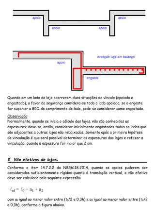 Quando em um lado da laje ocorrerem duas situações de vínculo (apoiado e
engastado), a favor da segurança considera-se todo o lado apoiado; se o engaste
for superior a 85% do comprimento do lado, pode-se considerar como engastado.
Observação:
Normalmente, quando se inicia o cálculo das lajes, não são conhecidas as
espessuras; deve-se, então, considerar inicialmente engastados todos os lados que
são adjacentes a outras lajes não rebaixadas. Somente após a primeira hipótese
de vinculação é que será possível determinar as espessuras das lajes e refazer a
vinculação, quando a espessura for maior que 2 cm.
2. Vão efetivos de lajes:
Conforme o item 14.7.2.2 da NBR6118:2014, quando os apoios puderem ser
considerados suficientemente rígidos quanto à translação vertical, o vão efetivo
deve ser calculado pela seguinte expressão:
com a1 igual ao menor valor entre (t1/2 e 0,3h) e a2 igual ao menor valor entre (t2/2
e 0,3h), conforme a figura abaixo.
 