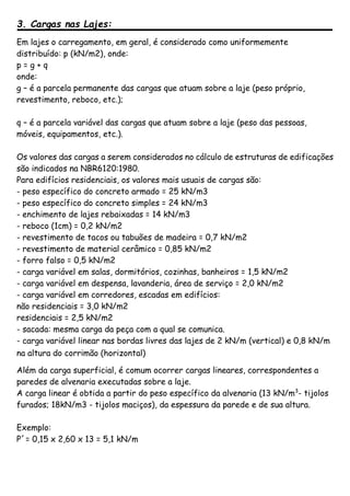 3. Cargas nas Lajes:
Em lajes o carregamento, em geral, é considerado como uniformemente
distribuído: p (kN/m2), onde:
p = g + q
onde:
g – é a parcela permanente das cargas que atuam sobre a laje (peso próprio,
revestimento, reboco, etc.);
q – é a parcela variável das cargas que atuam sobre a laje (peso das pessoas,
móveis, equipamentos, etc.).
Os valores das cargas a serem considerados no cálculo de estruturas de edificações
são indicados na NBR6120:1980.
Para edifícios residenciais, os valores mais usuais de cargas são:
- peso específico do concreto armado = 25 kN/m3
- peso específico do concreto simples = 24 kN/m3
- enchimento de lajes rebaixadas = 14 kN/m3
- reboco (1cm) = 0,2 kN/m2
- revestimento de tacos ou tabuões de madeira = 0,7 kN/m2
- revestimento de material cerâmico = 0,85 kN/m2
- forro falso = 0,5 kN/m2
- carga variável em salas, dormitórios, cozinhas, banheiros = 1,5 kN/m2
- carga variável em despensa, lavanderia, área de serviço = 2,0 kN/m2
- carga variável em corredores, escadas em edifícios:
não residenciais = 3,0 kN/m2
residenciais = 2,5 kN/m2
- sacada: mesma carga da peça com a qual se comunica.
- carga variável linear nas bordas livres das lajes de 2 kN/m (vertical) e 0,8 kN/m
na altura do corrimão (horizontal)
Além da carga superficial, é comum ocorrer cargas lineares, correspondentes a
paredes de alvenaria executadas sobre a laje.
A carga linear é obtida a partir do peso específico da alvenaria (13 kN/m3
- tijolos
furados; 18kN/m3 - tijolos maciços), da espessura da parede e de sua altura.
Exemplo:
P´= 0,15 x 2,60 x 13 = 5,1 kN/m
 