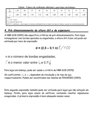 4. Pré-dimensionamento da altura útil e da espessura
A NBR 6118 (2001) não especifica critérios de pré-dimensionamento. Para lajes
retangulares com bordas apoiadas ou engastadas, a altura útil d (em cm) pode ser
estimada por meio da expressão:
Para lajes em balanço, pode ser usado o critério da NBR 6118 (1978):
Os coeficientes ψ2 e ψ3 dependem da vinculação e do tipo de aço,
respectivamente. Podem ser encontrados nas tabelas de PINHEIRO (1993).
Esta segunda expressão também pode ser utilizada para lajes que não estejam em
balanço. Porém, para lajes usuais de edifícios, costumam resultar espessuras
exageradas. A primeira expressão é mais adequada nesses casos.
 