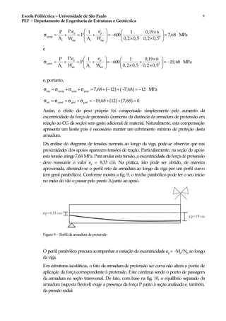 Escola Politécnica – Universidade de São Paulo
PEF – Departamento de Engenharia de Estruturas e Geotécnica
9
p p
cpsup 2
c sup c sup
P.e eP 1 1 0,19 6
P 600 7,68 MPa
A W A W 0,2 0,5 0,2 0,5
  × 
σ = + = + = − − =     × ×  
e
p p
cpinf 2
c inf c inf
P.e eP 1 1 0,19 6
P 600 19,68 MPa
A W A W 0,2 0,5 0,2 0,5
  × 
σ = + = + = − + = −   × ×  
e, portanto,
( ) ( )sup cpsup qsup gsup 7,68 12 7,68 12 MPaσ = σ +σ + σ = + − + − = −
( ) ( )inf cpinf qinf ginf 19,68 12 7,68 0σ = σ + σ + σ = − + + =
Assim, o efeito do peso próprio foi compensado simplesmente pelo aumento da
excentricidade da força de protensão (aumento da distância da armadura de protensão em
relação ao CG da seção) sem gasto adicional de material. Naturalmente, esta compensação
apresenta um limite pois é necessário manter um cobrimento mínimo de proteção desta
armadura.
Da análise do diagrama de tensões normais ao longo da viga, pode-se observar que nas
proximidades dos apoios aparecem tensões de tração. Particularmente, na seção do apoio
esta tensão atinge 7,68 MPa. Para anular esta tensão, a excentricidade da força de protensão
deve reassumir o valor ep = 8,33 cm. Na prática, isto pode ser obtido, de maneira
aproximada, alterando-se o perfil reto da armadura ao longo da viga por um perfil curvo
(em geral parabólico). Conforme mostra a fig. 9, o trecho parabólico pode ter o seu início
no meio do vão e passar pelo ponto A junto ao apoio.
Figura 9 – Perfil da armadura de protensão
O perfil parabólico procura acompanhar a variação da excentricidade eg = -Mg/Np ao longo
da viga.
Em estruturas isostáticas, o fato da armadura de protensão ser curva não altera o ponto de
aplicação da força correspondente à protensão. Este continua sendo o ponto de passagem
da armadura na seção transversal. De fato, com base na fig. 10, o equilíbrio separado da
armadura (suposta flexível) exige a presença da força P junto à seção analisada e, também,
da pressão radial
 