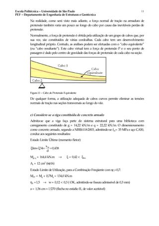 Escola Politécnica – Universidade de São Paulo
PEF – Departamento de Engenharia de Estruturas e Geotécnica
11
Na realidade, como será visto mais adiante, a força normal de tração na armadura de
protensão também varia um pouco ao longo do cabo por causa das inevitáveis perdas de
protensão.
Normalmente, a força de protensão é obtida pela utilização de umgrupo de cabos que, por
sua vez, são constituídos de várias cordoalhas. Cada cabo tem um desenvolvimento
longitudinal próprio. Contudo, as análises podem ser efetuadas com o “cabo equivalente”
(ou “cabo resultante”). Este cabo virtual tem a força de protensão P e o seu ponto de
passagemé dado pelo centro de gravidade das forças de protensão de cada cabo na seção.
Figura 11 – Cabo de Protensão Equivalente
De qualquer forma, a utilização adequada de cabos curvos permite eliminar as tensões
normais de tração nas seções transversais ao longo do vão.
e) Considere-se a viga constituída de concreto armado
Admita-se que a viga faça parte do sistema estrutural para uma biblioteca com
carregamento constituído de g = 14,22 kN/m e q = 22,22 kN/m. O dimensionamento
como concreto armado, segundo a NBR6118:2003, admitindo-se fck= 35 MPa e aço CA50,
conduz aos seguintes resultados:
Estado Limite Último (momento fletor):
34x
lim= 34= =0,438
d
ξ ξ
Mg+q = 164,4 kN.m → ξ = 0,42 < ξlim
As = 12 cm2
(6φ16)
Estado Limite de Utilização, para a Combinação Freqüente com ψ1=0,7:
MCF = Mg + 0,7Mq = 134,0 kN.m
ηb =1,5 → w= 0,12 < 0,3 ( OK, admitindo-se fissura admissível de 0,3 mm)
a = 1,56 cm≈ l/270 (flecha no estádio II, de valor aceitável)
 