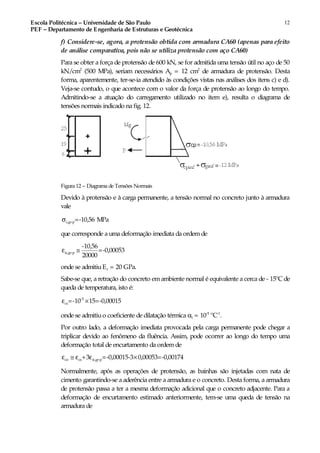 Escola Politécnica – Universidade de São Paulo
PEF – Departamento de Engenharia de Estruturas e Geotécnica
12
f) Considere-se, agora, a protensão obtida com armadura CA60 (apenas para efeito
de análise comparativa, pois não se utiliza protensão com aço CA60)
Para se obter a força de protensão de 600 kN, se for admitida uma tensão útil no aço de 50
kN/cm2
(500 MPa), seriam necessários Ap = 12 cm2
de armadura de protensão. Desta
forma, aparentemente, ter-se-ia atendido às condições vistas nas análises dos itens c) e d).
Veja-se contudo, o que acontece com o valor da força de protensão ao longo do tempo.
Admitindo-se a atuação do carregamento utilizado no item e), resulta o diagrama de
tensões normais indicado na fig. 12.
Figura 12 – Diagrama de Tensões Normais
Devido à protensão e à carga permanente, a tensão normal no concreto junto à armadura
vale
c,g+p=-10,56 MPaσ
que corresponde a uma deformação imediata da ordemde
ic,g+p
-10,56
=-0,00053
20000
ε ≅
onde se admitiuEc = 20 GPa.
Sabe-se que, a retração do concreto emambiente normal é equivalente a cerca de - 15ºC de
queda de temperatura, isto é:
-5
cs=-10 15=-0,00015ε ×
onde se admitiuo coeficiente de dilatação térmica αt = 10-5
ºC-1
.
Por outro lado, a deformação imediata provocada pela carga permanente pode chegar a
triplicar devido ao fenômeno da fluência. Assim, pode ocorrer ao longo do tempo uma
deformação total de encurtamento da ordem de
co cs ic,g+p+3 =-0,00015-3 0,00053=-0,00174ε ≅ ε ε ×
Normalmente, após as operações de protensão, as bainhas são injetadas com nata de
cimento garantindo-se a aderência entre a armadura e o concreto. Desta forma, a armadura
de protensão passa a ter a mesma deformação adicional que o concreto adjacente. Para a
deformação de encurtamento estimado anteriormente, tem-se uma queda de tensão na
armadura de
 