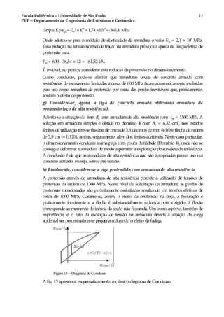 Escola Politécnica – Universidade de São Paulo
PEF – Departamento de Engenharia de Estruturas e Geotécnica
13
5 -3
cop Ep =-2,1 l0 1,74 10 =-365,4 MPa∆σ ≅ ε × × ×
Onde adotou-se para o módulo de elasticidade da armadura o valor Ep = 2,1 × 105
MPa.
Essa redução na tensão normal de tração na armadura provoca a queda da força efetiva de
protensão para
Pef = 600 - 36,54 × 12 = 161,52 kN.
É inviável, na prática, considerar esta redução da protensão no dimensionamento.
Como conclusão, pode-se afirmar que armaduras usuais de concreto armado com
resistências de escoamento limitadas a cerca de 600 MPa ficam automaticamente excluídas
para uso como armadura de protensão por causa das perdas inevitáveis que, praticamente,
anulam o efeito de protensão.
g) Considere-se, agora, a viga de concreto armado utilizando armadura de
protensão (aço de alta resistência).
Admita-se a situação do item d) com armadura de alta resistência com fyk = 1500 MPa. A
solução em armadura simples é obtida no domínio 4 com As = 6,32 cm2
, nos estados
limites de utilização tem-se fissuras de cerca de 3,6 décimos de mm(φ16) e flecha da ordem
de 3,5 cm (≈ l/170), ambas, seguramente, além dos limites aceitáveis. Neste caso particular,
o dimensionamento conduziu a uma peça com pouca dutilidade (Domínio 4), onde não se
consegue deformar a armadura de modo a permitir a exploração de sua elevada resistência.
A conclusão é de que as armaduras de alta resistência não são apropriadas para o uso em
concreto armado, ouseja, sem a pré-tensão.
h) Finalmente, considere-se a viga protendida com armadura de alta resistência
A protensão através de armaduras de alta resistência permite a utilização de tensões de
protensão da ordem de 1300 MPa. Neste nível de solicitação da armadura, as perdas de
protensão mencionadas são perfeitamente assimiladas resultando em tensões efetivas de
cerca de 1000 MPa. Garante-se, assim, o efeito da protensão na peça, a fissuração é
praticamente inexistente e a flecha é substancialmente reduzida pois a rigidez à flexão
corresponde ao momento de inércia da seção não fissurada. Umoutro aspecto, tambémde
importância, é o fato da oscilação de tensão na armadura devida à atuação da carga
acidental ser percentualmente pequena reduzindo o efeito da fadiga.
Figura 13 – Diagrama de Goodman
A fig. 13 apresenta, esquematicamente, o clássico diagrama de Goodman.
 
