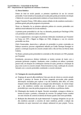 Escola Politécnica – Universidade de São Paulo
PEF – Departamento de Engenharia de Estruturas e Geotécnica
14
1.2. Breve histórico
Datam do final do século passado, as primeiras experiências de uso do concreto
protendido. Foram tentativas fracassadas provocadas pelas perdas provenientes da retração
e fluência do concreto que praticamente anularamas forças iniciais de protensão.
Eugene Freyssinet (França, 1928) utilizou arames refilados de alta resistência resolvendo o
problema gerado pela perda progressiva de protensão.
Hoyer, na Alemanha, fez as primeiras aplicações práticas do concreto protendido com
aderência inicial utilizando fios de alta resistência.
A primeira ponte protendida foi a de Aue, na Alemanha, projetada por Dischinger (1936)
com protensão sem aderência (cabos externos).
Com os equipamentos e ancoragens de protensão (fabricados inicialmente por Freyssinet
na França em 1939 e Magnel na Bélgica em 1940), divulgou-se o uso do concreto
protendido nas obras.
Ulrich Finsterwalder, desenvolveu a aplicação do protendido às pontes construídas em
balanços sucessivos, processo originalmente utilizado por Emílio Henrique Baumgart no
projeto e construção da ponte de concreto armado sobre o Rio do Peixe em Herval, Santa
Catarina.
No Brasil, a primeira ponte protendida foi construída no Rio de Janeiro em1949, projetada
por Freyssinet.
Inicialmente, procurava-se eliminar totalmente as tensões normais de tração com a
protensão (protensão completa). Atualmente, existe a tendência em utilizar a protensão
parcial onde, em situações de combinações extremas de ações, permite-se a fissuração da
peça como ocorre no concreto armado. Desta forma tem-se, hoje, aunificação do concreto
2armado com o concreto protendido constituindo o concreto estrutural.
1.3. Vantagens do concreto protendido
a) Emprego de aços de alta resistência. Estes aços não são viáveis no concreto armado
devido à presença de fissuras de abertura exagerada provocadas pelas grandes
deformações necessárias para explorar a sua alta resistência; além disso, em certas
situações existem dificuldades para se conseguir estas deformações. Ao mesmo tempo
que a alta resistência constitui uma necessidade para a efetivação do concreto
protendido (por causa das perdas progressivas), ela elimina os problemas citados.
b) Eliminação das tensões de tração. Havendo necessidade, consegue-se eliminar as
tensões de tração e, portanto, a fissuração do concreto. De qualquer forma, constitui
ummeio eficiente de controle de abertura de fissuras quando estas forempermitidas.
c) Redução das dimensões da seção transversal. O emprego obrigatório de aços de
alta resistência associado a concretos de maior resistência, permite a redução das
dimensões da seção transversal com redução substancial do peso próprio. Tem-se,
 