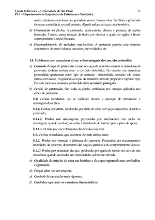 Escola Politécnica – Universidade de São Paulo
PEF – Departamento de Engenharia de Estruturas e Geotécnica
15
assim, estruturas mais leves que permitem vencer maiores vãos. Também, a protensão
favorece a resistência ao cisalhamento, alémde reduzir a força cortante efetiva.
d) Diminuição da flecha. A protensão, praticamente, elimina a presença de seções
fissuradas. Tem-se, assim, redução da flecha por eliminar a queda de rigidez à flexão
correspondente à seção fissurada.
e) Desenvolvimento de métodos construtivos. A protensão permite criar sistemas
construtivos diversos: balanço sucessivo, pré-moldados, etc.
1.4. Problemas com armaduras ativas e desvantagens do concreto protendido
a) Corrosão do aço de protensão. Como nos aços de concreto armado as armaduras de
protensão também sofrem com a corrosão eletrolítica. No entanto nas armaduras
protendidas apresentam outro tipo de corrosão - denominada corrosão sob tensão
(stress-corrosion) - fragilizando a seção da armadura, além de propiciar a ruptura frágil.
Por este motivo a armadura protendida deve ser muito protegida.
b) Perdas de protensão. São todas as perdas verificadas nos esforços aplicados nos
cabos de protensão.
b.1) Perdas imediatas, que se verificam durante a operação de estiramento e
ancoragem dos cabos:
b.1.1) Perdas por atrito, produzidas por atrito do cabo compeças adjacentes, durante a
protensão;
b.1.1.2) Perdas nas ancoragens, provocadas por movimentos nas cunha de
ancoragem, quando o esforço no cabo é transferido do macaco para a placa de apoio;
b.1.1.3) Perdas por encurtamento elástico do concreto.
b.2) Perdas retardadas, que ocorrem durante vários anos:
b.2.1) Perdas por retração e fluência do concreto. Produzidas por encurtamentos
retardados do concreto, decorrentes das reações químicas e do comportamento viscoso.
b.2.2) Perdas por relaxação do aço, produzidas por queda de tensão nos aços de alta
resistência, quando ancoradas nas extremidades, sob tensão elevada.
c) Qualidade da injeção de nata nas bainhas e da capa engraxada nas cordoalhas
engraxadas.
d) Forças altas nas ancoragens.
e) Controle de execução mais rigoroso.
f) Cuidados especiais em estruturas hiperestáticas.
 