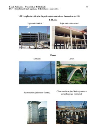 Escola Politécnica – Universidade de São Paulo
PEF – Departamento de Engenharia de Estruturas e Geotécnica
16
1.5 Exemplos de aplicação da protensão em estruturas da construção civil.
Edifícios:
Vigas mais esbeltas Lajes comvãos maiores
Pontes
Estaiadas Arcos
Reservatórios: (minimizar fissuras)
Obras marítimas. (ambiente agressivo –
concreto pouco permeável)
 
