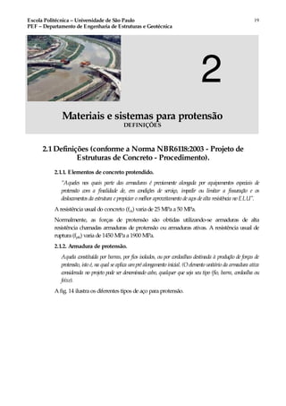 Escola Politécnica – Universidade de São Paulo
PEF – Departamento de Engenharia de Estruturas e Geotécnica
19
2
Materiais e sistemas para protensão
DEFINIÇÕES
2.1Definições (conforme a Norma NBR6118:2003 - Projeto de
Estruturas de Concreto - Procedimento).
2.1.1. Elementos de concreto protendido.
“Aqueles nos quais parte das armaduras é previamente alongada por equipamentos especiais de
protensão com a finalidade de, em condições de serviço, impedir ou limitar a fissuração e os
deslocamentos da estrutura e propiciar o melhor aproveitamento de aços de alta resistência no ELU”.
A resistência usual do concreto (fck) varia de 25 MPa a 50 MPa.
Normalmente, as forças de protensão são obtidas utilizando-se armaduras de alta
resistência chamadas armaduras de protensão ou armaduras ativas. A resistência usual de
ruptura (fptk) varia de 1450 MPa a 1900 MPa.
2.1.2. Armadura de protensão.
Aquela constituída por barras, por fios isolados, ou por cordoalhas destinada à produção de forças de
protensão, isto é, na qual se aplica umpré alongamento inicial. (O elemento unitário da armadura ativa
considerada no projeto pode ser denominado cabo, qualquer que seja seu tipo (fio, barra, cordoalha ou
feixe).
A fig. 14 ilustra os diferentes tipos de aço para protensão.
 