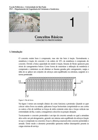 Escola Politécnica – Universidade de São Paulo
PEF – Departamento de Engenharia de Estruturas e Geotécnica
1
1
Conceitos Básicos
CONCRETO PROTENDIDO
1. Introdução
O concreto resiste bem à compressão, mas não tão bem à tração. Normalmente a
resistência à tração do concreto é da ordem de 10% da resistência à compressão do
concreto. Devido a baixa capacidade de resistir à tração, fissuras de flexão aparecem para
níveis de carregamentos baixos. Como forma de maximizar a utilização da resistência à
compressão e minimizar ou até eliminar as fissuras geradas pelo carregamento, surgiu a
idéia de se aplicar um conjunto de esforços auto-equilibrados na estrutura, surgindo aí o
termo protensão.
Figura 1. Fila de livros.
Na figura 1 temos um exemplo clássico de como funciona a protensão. Quando se quer
colocar vários livros na estante, aplicamos forças horizontais comprimindo-os uns contra
os outros a fim de mobilizar as forças de atrito existente entre eles e forças verticais nas
extremidades da fila, e assim, conseguirmos colocá-los na posição desejada.
Tecnicamente o concreto protendido é um tipo de concreto armado no qual a armadura
ativa sofre um pré-alongamento, gerando um sistema auto-equilibrado de esforços (tração
no aço e compressão no concreto). Essaé adiferençaessencial entre concreto protendido e
armado. Deste modo o elemento protendido apresenta melhor desempenho perante às
cargas externas de serviço.
 