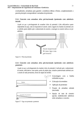 Escola Politécnica – Universidade de São Paulo
PEF – Departamento de Engenharia de Estruturas e Geotécnica
23
eventualmente, armaduras para garantir a resistência última à flexão, complementando a
parcela principal correspondente à armadura de protensão.
2.1.4. Concreto com armadura ativa pré-tracionada (protensão com aderência
inicial).
Aquele em que o pré-alongamento da armadura (ativa de protensão) é feito utilizando-se apoios
independentes da peça, antes do lançamento do concreto, sendo a ligação da armadura de protensão com
os referidos apoios desfeita após o endurecimento do concreto; a ancoragem no concreto realiza-se só por
aderência.
Figura 16 - Pista de protensão.
2.1.5. Concreto com armadura ativa pós-tracionada (protensão com aderência
posterior).
Aquele em que o pré-alongamento da armadura (ativa de protensão) é realizado após o endurecimento
do concreto, utilizando-se, como apoios, partes da própria peça, criando-se posteriormente aderência com
o concreto de modo permanente, através da injeção das bainhas.
• Concretagem com a bainha
embutida na peça.
• Colocação da armadura
• Aplicação da protensão
• Fixação da armadura estirada
(ancorada)
• Injeção de nata de cimento
(grout), estabelecendo aderência
entre armadura e concreto.
Figura 17 - Viga comprotensão a posteriori.
 