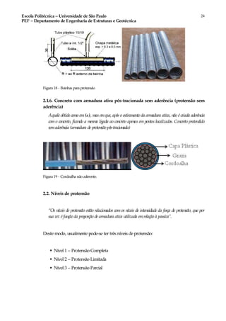 Escola Politécnica – Universidade de São Paulo
PEF – Departamento de Engenharia de Estruturas e Geotécnica
24
Figura 18 - Bainhas para protensão
2.1.6. Concreto com armadura ativa pós-tracionada sem aderência (protensão sem
aderência)
Aquele obtido como em(e), mas emque, após o estiramento da armadura ativa, não é criada aderência
com o concreto, ficando a mesma ligada ao concreto apenas em pontos localizados. Concreto protendido
semaderência (armadura de protensão pós-tracionada)
Figura 19 - Cordoalha não aderente.
2.2. Níveis de protensão
“Os níveis de protensão estão relacionados com os níveis de intensidade da força de protensão, que por
sua vez é função da proporção de armadura ativa utilizada emrelação à passiva”.
Deste modo, usualmente pode-se ter três níveis de protensão:
♣ Nível 1 – Protensão Completa
♣ Nível 2 – Protensão Limitada
♣ Nível 3 – Protensão Parcial
 