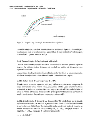 Escola Politécnica – Universidade de São Paulo
PEF – Departamento de Engenharia de Estruturas e Geotécnica
25
Figura 20 – Diagrama Carga-Deformação dos diferentes níveis de protensão
A escolha adequada do nível de protensão em uma estrutura irá depender de critérios pré-
estabelecidos, onde se levará em conta a agressividade do meio ambiente e/ou limites para
a sua utilização, quando posta emserviço.
2.2.1. Estados Limites de Serviço (ou de utilização):
“Estados limites de serviço são aqueles relacionados à durabilidade das estruturas, aparência, conforto do
usuário e boa utilização funcional da mesma, seja em relação aos usuários, seja às máquinas e aos
equipamentos utilizados”.
A garantia do atendimento destes Estados Limites de Serviço (ELS) se faz com a garantia,
conforme a situação de não se exceder os Estados Limites Descritos a seguir:
2.2.1.1. Estado limite de descompressão (ELS-D):
Estado no qual toda seção transversal está comprimida, e emapenas umoumais pontos da
seção transversal a tensão normal é nula, calculada no estádio I, não havendo tração no
restante da seção (exceto junto à região de ancoragem no protendido com aderência inicial
onde se permite esforços de tração resistidos apenas por armadura passiva, respeitadas as
exigências referentes à fissuração para peças de concreto armado).
2.2.1.2. Estado limite de formação de fissuras (ELS-F): estado limite que é atingido
quando a máxima tensão de tração na seção, calculada no Estádio I (concreto não fissurado
e comportamento elástico linear dos materiais) é igual a resistência à tração do concreto na
flexão. A resistência à tração na flexão é dado por fct,fl = 1,2 fctk,inf para peças de seção T e,
igual a fct,fl = 1,5 fctk,inf para peças de seção retangular, sendo:
( )
2/3
ctk,inf ckf 0,21 f=
 