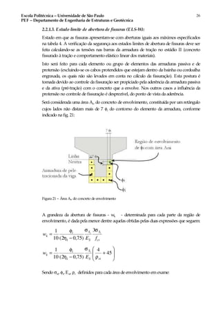 Escola Politécnica – Universidade de São Paulo
PEF – Departamento de Engenharia de Estruturas e Geotécnica
26
2.2.1.3. Estado limite de abertura de fissuras (ELS-W):
Estado em que as fissuras apresentam-se com aberturas iguais aos máximos especificados
na tabela 4. A verificação da segurança aos estados limites de abertura de fissuras deve ser
feita calculando-se as tensões nas barras da armadura de tração no estádio II (concreto
fissurado à tração e comportamento elástico linear dos materiais).
Isto será feito para cada elemento ou grupo de elementos das armaduras passiva e de
protensão (excluindo-se os cabos protendidos que estejam dentro da bainha ou cordoalha
engraxada, os quais não são levados em conta no cálculo da fissuração). Esta postura é
tomada devido ao controle da fissuração ser propiciado pela aderência da armadura passiva
e da ativa (pré-tração) com o concreto que a envolve. Nos outros casos a influência da
protensão no controle de fissuração é desprezível, do ponto de vista da aderência.
Será considerada uma área Acr do concreto de envolvimento, constituída por um retângulo
cujos lados não distam mais de 7 φi do contorno do elemento da armadura, conforme
indicado na fig. 21:
Figura 21 – Área Acr do concreto de envolvimento
A grandeza da abertura de fissuras - wk - determinada para cada parte da região de
envolvimento, é dada pela menor dentre aquelas obtidas pelas duas expressões que seguem:
ct
S
S
Si
k
fE
w ii
σσ
η
φ 3
)75,02(10
1
1 −
=






+
−
= 45
4
)75,02(10
1
1 riS
Si
k
E
w i
ρ
σ
η
φ
Sendo σsi, φi, Esi, ρr definidos para cada área de envolvimento em exame:
 