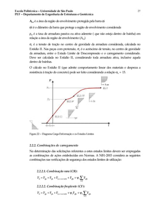 Escola Politécnica – Universidade de São Paulo
PEF – Departamento de Engenharia de Estruturas e Geotécnica
27
Acri é a área da região de envolvimento protegida pela barra φi
φi é o diâmetro da barra que protege a região de envolvimento considerada
ρri é a taxa de armadura passiva ou ativa aderente ( que não esteja dentro de bainha) em
relação a área da região de envolvimento (Acri)
σs é a tensão de tração no centro de gravidade da armadura considerada, calculada no
Estádio II. Nas peças com protensão, σs é o acréscimo de tensão, no centro de gravidade
da armadura, entre o Estado Limite de Descompressão e o carregamento considerado.
Deve ser calculada no Estádio II, considerando toda armadura ativa, inclusive aquela
dentro de bainhas.
O cálculo no Estádio II (que admite comportamento linear dos materiais e despreza a
resistência à tração do concreto) pode ser feito considerando a relação αe = 15.
Figura 22 – Diagrama Carga-Deformação e os Estados Limites
2.2.2. Combinações de carregamento
Na determinação das solicitações referentes a estes estados limites devem ser empregadas
as combinações de ações estabelecidas em Normas. A NB1-2003 considera as seguintes
combinações nas verificações de segurança dos estados limites de utilização:
2.2.2.1. Combinação rara (CR):
d gk pk (cc cs te)k qlk 1 qik
i 1
F F F F F F+ +
>
= + + + + ψ ∑
2.2.2.2. Combinação freqüente (CF):
d gk pk (cc cs te)k 1 qlk 2 qik
i 1
F F F F F F+ +
>
= + + +ψ + ψ ∑
 