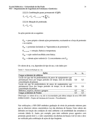 Escola Politécnica – Universidade de São Paulo
PEF – Departamento de Engenharia de Estruturas e Geotécnica
28
2.2.2.3. Combinação quase permanente (CQP):
>
d gk pk (cc cs te)k 2 qik
i 1
F F F F F+ += + + + ψ ∑
2.2.2.4. Situação de protensão.
d gk pkF F F= +
As ações parciais são as seguintes:
Fgk → peso próprio e demais ações permanentes, excetuando-se aforçade protensão
e as coações;
Fpk → protensão (incluindo os “hiperestáticos de protensão”);
F(cc+cs+te) → retração, fluência e temperatura;
Fqlk → ação variável escolhida como básica;
Fqik → demais ações variáveis (i> 1) concomitantes comFqlk.
Os valores de ψ1 e ψ2 dependem do tipo de uso, e são dados por:
Tabela 3 – Fatores de Redução ψ1 e ψ2
Ações ψ1 ψ2
Cargas acidentais de edifícios
Locais em que não há predominância de pesos de equipamentos que
permaneçam fixos por longos períodos de tempo, nem de elevadas
concentrações de pessoas
0,4 0,3
Locais em que há predominância de pesos de equipamentos que
permanecem fixos por longos períodos de tempo, ou de elevada
concentração de pessoas
0,6 0,4
Biblioteca, arquivos, oficinas e garagens 0,7 0,6
Cargas acidentais de Pontes 0,5 0,3
Observação: os valores de ψ1 e ψ2 são os recomendados pela última redação da nova NB1-2003
(NBR6118:2003 – Projeto de Estruturas de Concreto - Procedimento)
Nas verificações, a NB1-2003 estabelece graduação de níveis de protensão mínimos para
que se observem valores característicos (wk) das aberturas de fissuras. Estes valores são
definidos em função das condições do meio ambiente e da sensibilidade das armaduras à
corrosão (tabela 4). Assim, por exemplo, para meio ambiente pouco agressivo com
protensão parcial nível 1, o valor característico da abertura da fissura é de 0,2 mm e deve
ser verificado pela combinação de ações do tipo freqüente.
 