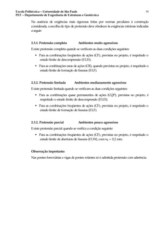 Escola Politécnica – Universidade de São Paulo
PEF – Departamento de Engenharia de Estruturas e Geotécnica
30
Na ausência de exigências mais rigorosas feitas por normas peculiares à construção
considerada, a escolha do tipo de protensão deve obedecer às exigências mínimas indicadas
a seguir:
2.3.1. Protensão completa Ambientes muito agressivos
Existe protensão completa quando se verificamas duas condições seguintes:
♣ Para as combinações freqüentes de ações (CF), previstas no projeto, é respeitado o
estado limite de descompressão (ELD);
♣ Para as combinações raras de ações (CR), quando previstas no projeto, é respeitado o
estado limite de formação de fissuras (ELF).
2.3.2. Protensão limitada Ambientes medianamente agressivos
Existe protensão limitada quando se verificamas duas condições seguintes:
♣ Para as combinações quase permanentes de ações (CQP), previstas no projeto, é
respeitado o estado limite de descompressão (ELD);
♣ Para as combinações freqüentes de ações (CF), previstas no projeto, é respeitado o
estado limite de formação de fissuras (ELF).
2.3.2. Protensão parcial Ambientes pouco agressivos
Existe protensão parcial quando se verifica a condição seguinte:
♣ Para as combinações freqüentes de ações (CF), previstas no projeto, é respeitado o
estado limite de aberturas de fissuras (ELW), comwk = 0,2 mm.
Observação importante:
Nas pontes ferroviárias e vigas de pontes rolantes só é admitida protensão com aderência.
 