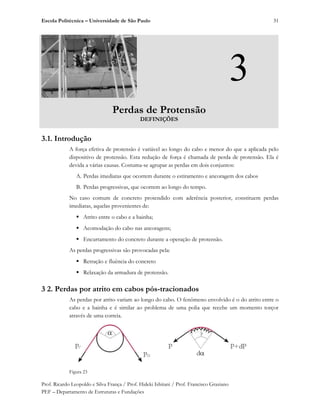 Escola Politécnica – Universidade de São Paulo
Prof. Ricardo Leopoldo e Silva França / Prof. Hideki Ishitani / Prof. Francisco Graziano
PEF – Departamento de Estruturas e Fundações
31
3
Perdas de Protensão
DEFINIÇÕES
3.1. Introdução
A força efetiva de protensão é variável ao longo do cabo e menor do que a aplicada pelo
dispositivo de protensão. Esta redução de força é chamada de perda de protensão. Ela é
devida a várias causas. Costuma-se agrupar as perdas em dois conjuntos:
A. Perdas imediatas que ocorrem durante o estiramento e ancoragem dos cabos
B. Perdas progressivas, que ocorrem ao longo do tempo.
No caso comum de concreto protendido com aderência posterior, constituem perdas
imediatas, aquelas provenientes de:
̇ Atrito entre o cabo e a bainha;
̇ Acomodação do cabo nas ancoragens;
̇ Encurtamento do concreto durante a operação de protensão.
As perdas progressivas são provocadas pela:
̇ Retração e fluência do concreto
̇ Relaxação da armadura de protensão.
3 2. Perdas por atrito em cabos pós-tracionados
As perdas por atrito variam ao longo do cabo. O fenômeno envolvido é o do atrito entre o
cabo e a bainha e é similar ao problema de uma polia que recebe um momento torçor
através de uma correia.
Figura 23
 