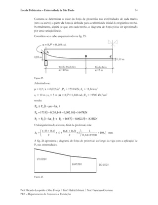 Escola Politécnica – Universidade de São Paulo
Prof. Ricardo Leopoldo e Silva França / Prof. Hideki Ishitani / Prof. Francisco Graziano
PEF – Departamento de Estruturas e Fundações
34
Costuma-se determinar o valor da força de protensão nas extremidades de cada trecho
(reto ou curvo) a partir da força já definida para a extremidade inicial do respectivo trecho.
Normalmente, admite-se que, em cada trecho, o diagrama de força possa ser aproximado
por uma variação linear.
Considere-se o cabo esquematizado na fig. 25:
Figura 25
Admitindo-se:
= 0,2 ; k = 0,002 m-1
; PA = 1733 KN; Ap = 11,84 cm2
a1 = 10 m ; a2 = 5 m ; = 8,5°= 0,148 rad.; Ep = 19500 kN/cm2
resulta
1AB kag1PP
1647KN0,002.100,2.0,14811733PB
2BC ka1PP 1631KN,002.5011647PC
O alongamento do cabo no final da protensão vale
l
1733 1647 1647 1631 1
10 5 108,7 mm
2 2 11,84 19500
A fig. 26 apresenta o diagrama de força de protensão ao longo da viga com a aplicação de
P0 nas extremidades.
Figura 26
A
B C
 
