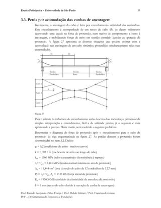 Escola Politécnica – Universidade de São Paulo
Prof. Ricardo Leopoldo e Silva França / Prof. Hideki Ishitani / Prof. Francisco Graziano
PEF – Departamento de Estruturas e Fundações
35
3.3. Perda por acomodação das cunhas de ancoragem
Geralmente, a ancoragem do cabo é feita por encunhamento individual das cordoalhas.
Este encunhamento é acompanhado de um recuo do cabo ( ), de alguns milímetros
acarretando uma queda na força de protensão, num trecho de comprimento x junto à
ancoragem, e mobilizando forças de atrito em sentido contrário àquelas da operação de
protensão. A figura 27 apresenta as diversas situações que podem ocorrer com a
acomodação nas ancoragens de um cabo simétrico, protendido simultaneamente pelas suas
extremidades.
Figura 27
Para o cálculo da influência do encunhamento serão descrito dois métodos; o primeiro é de
simples interpretação e entendimento, fácil e de utilidade prática; já o segundo é mais
aprimorado e preciso. Deste modo, será resolvido o seguinte problema:
Determinar o diagrama de força de protensão após o encunhamento para o cabo de
protensão da viga esquematizada na figura 27. As perdas durante a protensão foram
determinadas no item 3.2. Dados:
= 0,2 (coeficiente de atrito - trechos curvos)
k = 0,002 / m (coeficiente de atrito ao longo do cabo)
fptk = 1900 MPa (valor característico da resistência à ruptura)
0,77 fptk = 1463 MPa (tensão normal máxima no ato de protensão)
Ap = 11,844 cm2
(área da seção do cabo de 12 cordoalhas de 12,7 mm)
P0 = 0,77 fptk Ap = 1733 kN (força inicial de protensão)
Ep = 195000 MPa (módulo de elasticidade da armadura de protensão)
= 6 mm (recuo do cabo devido à cravação da cunha de ancoragem)
 
