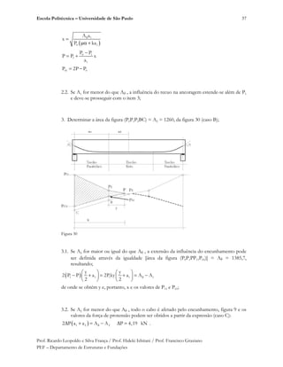 Escola Politécnica – Universidade de São Paulo
Prof. Ricardo Leopoldo e Silva França / Prof. Hideki Ishitani / Prof. Francisco Graziano
PEF – Departamento de Estruturas e Fundações
37
1
0 1
A a
x
P ka
0 1
1
1
P P
P P x
a
01 0P 2P P
2.2. Se A1 for menor do que A , a influência do recuo na ancoragem estende-se além de P1
e deve-se prosseguir com o item 3;
3. Determinar a área da figura (P0P1P2BC) = A2 = 1260, da figura 30 (caso B);
Figura 30
3.1. Se A2 for maior ou igual do que A , a extensão da influência do encunhamento pode
ser definida através da igualdade [área da figura (P0P1PP11P01)] = A = 1385,7,
resultando;
1 1 1 1 1
y y
2 P P a 2Pky a A A
2 2
de onde se obtém y e, portanto, x e os valores de P11 e P01;
3.2. Se A2 for menor do que A , todo o cabo é afetado pelo encunhamento, figura 9 e os
valores da força de protensão podem ser obtidos a partir da expressão (caso C):
1 2 22 P a a A A P 4,19 kN .
 