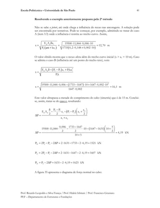 Escola Politécnica – Universidade de São Paulo
Prof. Ricardo Leopoldo e Silva França / Prof. Hideki Ishitani / Prof. Francisco Graziano
PEF – Departamento de Estruturas e Fundações
41
Resolvendo o exemplo anteriormente proposto pelo 2o
método
Não se sabe a priori, até onde chega a influência do recuo nas ancoragens. A solução pode
ser encontrada por tentativas. Pode-se começar, por exemplo, admitindo-se tratar do caso
A (item 3.3) onde a influência é restrita ao trecho curvo. Assim,
p p 1
0 1
E A a
x
P ka
19500 11,844 0,006 10
12,70 m
1733 0,2 0,148 0,002 10
O valor obtido mostra que o recuo afeta além do trecho curvo inicial (x > a1 = 10 m). Caso
se admita o caso B (influência até um ponto do trecho reto), vem:
2
p p 0 1 1 1 1
1
E A P P a Pka
x
P k
2
19500 11,844 0,006 1733 1647 10 1647 0,002 10
x 16,1 m
1647 0,002
Este valor ultrapassa a metade do comprimento do cabo (simetria) que é de 15 m. Conclui-
se, assim, tratar-se do caso c, resultando:
0 1 2
p p 1 1 2 1
1 2
P P a
E A a P P a
2 2 2
P
a a
0,006 1733 1647 5
19500 11,844 10 1647 1631 10
2 2 2
P 4,19 kN
10 5
01 2 0P 2P P 2 P 2 1631 1733 2 4,19 1521 kN
11 2 1P 2P P 2 P 2 1631 1647 2 4,19 1607 kN
21 2P P 2 P 1631 2 4,19 1623 kN
A figura 35 apresenta o diagrama de força normal no cabo:
 