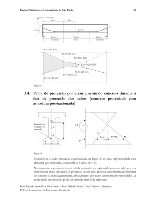 Escola Politécnica – Universidade de São Paulo
Prof. Ricardo Leopoldo e Silva França / Prof. Hideki Ishitani / Prof. Francisco Graziano
PEF – Departamento de Estruturas e Fundações
42
Figura 35
3.4. Perda de protensão por encurtamento do concreto durante a
fase de protensão dos cabos (concreto protendido com
armadura pós-tracionada)
Figura 36
Considere-se a seção transversal esquematizada na figura 36 de uma viga protendida com
armadura pós-tracionada, constituída de 5 cabos (n = 5).
Normalmente, a protensão total é obtida estirando-se, seqüencialmente, um cabo por vez
num total de cinco operações. A protensão de um cabo provoca uma deformação imediata
do concreto e, consequentemente, afrouxamento dos cabos anteriormente protendidos. A
perda média de protensão pode ser estimada através da expressão:
 