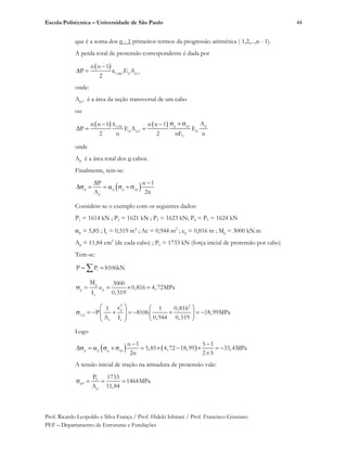 Escola Politécnica – Universidade de São Paulo
Prof. Ricardo Leopoldo e Silva França / Prof. Hideki Ishitani / Prof. Francisco Graziano
PEF – Departamento de Estruturas e Fundações
44
que é a soma dos n - 1 primeiros termos da progressão aritmética ( 1,2,...,n - 1).
A perda total de protensão correspondente é dada por
c,pg1 p p,1
n n 1
P E A
2
onde:
Ap,1 é a área da seção transversal de um cabo
ou
c,pg g cp p
p p,1 p
c
An n 1 n n 1
P E A E
2 n 2 nE n
onde
Ap é a área total dos n cabos.
Finalmente, tem-se:
p p g cp
p
P n 1
A 2n
Considere-se o exemplo com os seguintes dados:
P1 = 1614 kN ; P2 = 1621 kN ; P3 = 1623 kN; P4 = P5 = 1624 kN
p = 5,85 ; Ic = 0,519 m4
; Ac = 0,944 m2
; ep = 0,816 m ; Mg = 3000 kN.m
Ap = 11,84 cm2
(de cada cabo) ; P0 = 1733 kN (força inicial de protensão por cabo)
Tem-se:
iP P 8106kN
g
g p
c
M 3000
e 0,816 4,72MPa
I 0,519
2 2
p
c,p
c c
e1 1 0,816
P 8106 18,99MPa
A I 0,944 0,519
Logo
p p g cp
n 1 5 1
5,85 4,72 18,99 33,4MPa
2n 2 5
A tensão inicial de tração na armadura de protensão vale:
0
p0
p
P 1733
1464MPa
A 11,84
 
