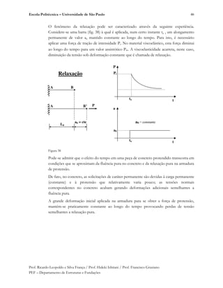 Escola Politécnica – Universidade de São Paulo
Prof. Ricardo Leopoldo e Silva França / Prof. Hideki Ishitani / Prof. Francisco Graziano
PEF – Departamento de Estruturas e Fundações
46
O fenômeno da relaxação pode ser caracterizado através da seguinte experiência.
Considere-se uma barra (fig. 38) à qual é aplicada, num certo instante t0 , um alongamento
permanente de valor a0 mantido constante ao longo do tempo. Para isto, é necessário
aplicar uma força de tração de intensidade Pi. No material viscoelástico, esta força diminui
ao longo do tempo para um valor assintótico P . A viscoelasticidade acarreta, neste caso,
diminuição da tensão sob deformação constante que é chamada de relaxação.
Figura 38
Pode-se admitir que o efeito do tempo em uma peça de concreto protendido transcorra em
condições que se aproximam da fluência pura no concreto e da relaxação pura na armadura
de protensão.
De fato, no concreto, as solicitações de caráter permanente são devidas à carga permanente
(constante) e à protensão que relativamente varia pouco; as tensões normais
correspondentes no concreto acabam gerando deformações adicionais semelhantes a
fluência pura.
A grande deformação inicial aplicada na armadura para se obter a força de protensão,
mantém-se praticamente constante ao longo do tempo provocando perdas de tensão
semelhantes a relaxação pura.
L0
P
A B
A B’
a0 = cte
t
P
to
Pi
a
to
a0
t
a0 = constante
Relaxação
 