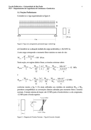 Escola Politécnica – Universidade de São Paulo
PEF – Departamento de Engenharia de Estruturas e Geotécnica
4
1.1. Noções Preliminares
Considere-se a viga esquematizada na figura 4:
Figura 4. Viga comcarregamento permanente (g) e variável (q).
a) Considere-se a atuação isolada da carga acidental q = 22,2 kN/ m.
A esta carga corresponde o momento fletor máximo no meio do vão:
×
= = =
2
q,max
2
ql 22,2 6
M 100 kN.m
8 8
Nesta seção, emregime elástico linear, as tensões extremas valem:
−
− × 
= ⋅ = = = = = −  × 
− −
σ
3
q,max q,max q,max q,max
sup 3 2 2
sup
q,sup
M M M Mh 100 10
y . 12 MPa
bh bh 0,2 0,5I 2 W
12 6 6
e
3
q,max q,max q,max q,max
inf 3 2 2
inf
q,inf
M M M Mh 100 10
y . 12 MPa
bh bh 0,2 0,5I 2 W
12 6 6
−
× 
= ⋅ = = = = =  × 
σ
conforme mostra a fig. 5. Os sinais atribuídos aos módulos de resistência Wsup e Winf
permitem compatibilizar as convenções clássicas adotadas para momento fletor e tensões
normais. A tensão máxima de tração vale 12 MPa junto à borda inferior e a de compressão,
-12 MPa junto à borda superior.
Figura 5 – Diagrama de Tensões Normais – Viga de Concreto Armado
 