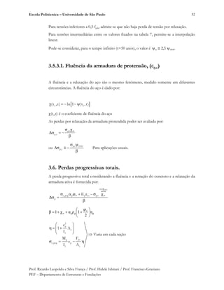 Escola Politécnica – Universidade de São Paulo
Prof. Ricardo Leopoldo e Silva França / Prof. Hideki Ishitani / Prof. Francisco Graziano
PEF – Departamento de Estruturas e Fundações
52
Para tensões inferiores a 0,5 fptk, admite-se que não haja perda de tensão por relaxação.
Para tensões intermediárias entre os valores fixados na tabela 7, permite-se a interpolação
linear.
Pode-se considerar, para o tempo infinito (t=50 anos), o valor é 2,5 1000.
3.5.3.1. Fluência da armadura de protensão, ( p,c)
A fluência e a relaxação do aço são o mesmo fenômeno, medido somente em diferentes
circunstâncias. A fluência do aço é dado por:
o o(t ,t) ln 1 (t ,t)
(to,t) é o coeficiente de fluência do aço
As perdas por relaxação da armadura protendida poder ser avaliada por:
po
p,r
ou
po 1000
p,r Para aplicações usuais.
3.6. Perdas progressivas totais.
A perda progressiva total considerando a fluência e a retração do concreto e a relaxação da
armadura ativa é fornecida por:
o1000ou
c,pog p p cs po
p
E
ppp
2
1g1
2
p
c
c
g po
c,pog p
c c
e
1 A
I
Varia em cada seção
M F
e
I A
 
