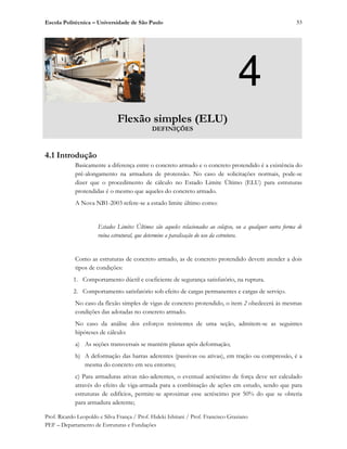 Escola Politécnica – Universidade de São Paulo
Prof. Ricardo Leopoldo e Silva França / Prof. Hideki Ishitani / Prof. Francisco Graziano
PEF – Departamento de Estruturas e Fundações
53
4
Flexão simples (ELU)
DEFINIÇÕES
4.1 Introdução
Basicamente a diferença entre o concreto armado e o concreto protendido é a existência do
pré-alongamento na armadura de protensão. No caso de solicitações normais, pode-se
dizer que o procedimento de cálculo no Estado Limite Último (ELU) para estruturas
protendidas é o mesmo que aqueles do concreto armado.
A Nova NB1-2003 refere-se a estado limite último como:
Estados Limites Últimos são aqueles relacionados ao colapso, ou a qualquer outra forma de
ruína estrutural, que determine a paralisação do uso da estrutura.
Como as estruturas de concreto armado, as de concreto protendido devem atender a dois
tipos de condições:
1. Comportamento dúctil e coeficiente de segurança satisfatório, na ruptura.
2. Comportamento satisfatório sob efeito de cargas permanentes e cargas de serviço.
No caso da flexão simples de vigas de concreto protendido, o item 2 obedecerá às mesmas
condições das adotadas no concreto armado.
No caso da análise dos esforços resistentes de uma seção, admitem-se as seguintes
hipóteses de cálculo:
a) As seções transversais se mantém planas após deformação;
b) A deformação das barras aderentes (passivas ou ativas), em tração ou compressão, é a
mesma do concreto em seu entorno;
c) Para armaduras ativas não-aderentes, o eventual acréscimo de força deve ser calculado
através do efeito de viga-armada para a combinação de ações em estudo, sendo que para
estruturas de edifícios, permite-se aproximar esse acréscimo por 50% do que se obteria
para armadura aderente;
 