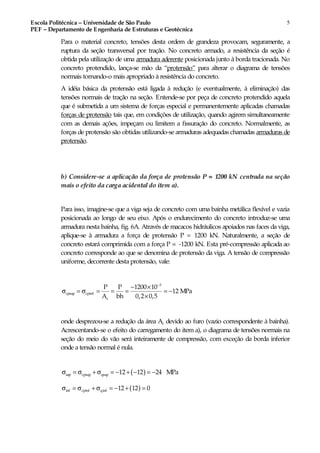 Escola Politécnica – Universidade de São Paulo
PEF – Departamento de Engenharia de Estruturas e Geotécnica
5
Para o material concreto, tensões desta ordem de grandeza provocam, seguramente, a
ruptura da seção transversal por tração. No concreto armado, a resistência da seção é
obtida pela utilização de uma armadura aderente posicionada junto à borda tracionada. No
concreto protendido, lança-se mão da “protensão” para alterar o diagrama de tensões
normais tornando-o mais apropriado à resistência do concreto.
A idéia básica da protensão está ligada à redução (e eventualmente, à eliminação) das
tensões normais de tração na seção. Entende-se por peça de concreto protendido aquela
que é submetida a um sistema de forças especial e permanentemente aplicadas chamadas
forças de protensão tais que, em condições de utilização, quando agirem simultaneamente
com as demais ações, impeçam ou limitem a fissuração do concreto. Normalmente, as
forças de protensão são obtidas utilizando-se armaduras adequadas chamadas armaduras de
protensão.
b) Considere-se a aplicação da força de protensão P = 1200 kN centrada na seção
mais o efeito da carga acidental do item a).
Para isso, imagine-se que a viga seja de concreto com uma bainha metálica flexível e vazia
posicionada ao longo de seu eixo. Após o endurecimento do concreto introduz-se uma
armadura nesta bainha, fig. 6A. Através de macacos hidráulicos apoiados nas faces da viga,
aplique-se à armadura a força de protensão P = 1200 kN. Naturalmente, a seção de
concreto estará comprimida com a força P = -1200 kN. Esta pré-compressão aplicada ao
concreto corresponde ao que se denomina de protensão da viga. A tensão de compressão
uniforme, decorrente desta protensão, vale:
3
cpsup cpinf
c
P P 1200 10
12 MPa
A bh 0,2 0,5
−
− ×
σ = σ = = = = −
×
onde desprezou-se a redução da área Ac devido ao furo (vazio correspondente à bainha).
Acrescentando-se o efeito do carregamento do item a), o diagrama de tensões normais na
seção do meio do vão será inteiramente de compressão, com exceção da borda inferior
onde a tensão normal é nula.
( )σ = σ + σ = − + − = −sup cpsup qsup 12 12 24 MPa
( )σ = σ + σ = − + =inf cpinf qinf 12 12 0
 