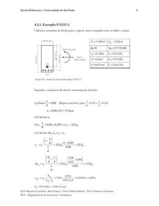 Escola Politécnica – Universidade de São Paulo
Prof. Ricardo Leopoldo e Silva França / Prof. Hideki Ishitani / Prof. Francisco Graziano
PEF – Departamento de Estruturas e Fundações
61
4.2.1. Exemplo F-ELU-1
Calcular a armadura de flexão para a viga de seção retangular com os dados a seguir.
Ap=11,80cm2
PF =129,8 tf
As=? Aço CP-190 RB
fck=25 MPa Es=210 GPa
Ac=0,48m2
Ep=195 GPa
Ic=0,0576m4
Ec=23,8 GPa
Figura 54 – Seção da Viga do Exemplo F-ELU-1
Seguindo a seqüência de cálculo anteriormente descrita:
(a) Dados 50,0
d
x
(Depois será feito para
x
d
=0,30 e
x
d
=0,10)
cm5,57115.50,0x
(b)Calcular c
Para 00
0
c 5,3259,050,0
d
x
(c) Calcular p, s, pré e p
00
0
00
0
cs 5,3
50,0
)50,01(
5,3
d
x
d
x
1
00
0
00
0
p
cp 2,3
50,0
50,0
115
110
5,3
d
x
d
x
d
d
‰08,500508,0
8,11.1950
8,129
.90,0
A.E
F
.
pp
P
ppré
Ep=195 GPa = 1950 tf/cm2
 