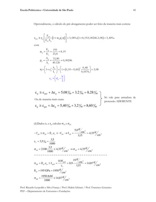 Escola Politécnica – Universidade de São Paulo
Prof. Ricardo Leopoldo e Silva França / Prof. Hideki Ishitani / Prof. Francisco Graziano
PEF – Departamento de Estruturas e Fundações
62
Opcionalmente, o cálculo do pré-alongamento poder ser feito da maneira mais correta:
p
pré p p p
p p
p
p
c
p
p
c
22 c
p
c
p p
F
1 5,08‰ 1 8,19.0,00246.3,08 5,40‰
E A
com
E 195
8,19
E 23,8
A 11,80
0,00246
A 40.120
A 0,48
1 e 1 1,10 0,60 3,08
I 0,0576
h
e d
2
00
0
00
0
00
0
pprép 28,82,308,5
Ou de maneira mais exata:
00
0
00
0
00
0
pprép 60,82,340,5
Só vale para armadura de
protensão ADERENTE
(d)Dados s e p calcular sd e pd
2pd
2p
2
2
s
pyd
pydpppd
2sd2sd
00
0
s
2
2
ydydsssdyd
cm
tf87,14
1000
60,8.1950
cm
tf1950GPa195E
cm
tf87,14
15,1
cm
tf19
9,0
f9,0
f.E
cm
tf35,4
cm
tf35,4
1000
5,3
2100
1000
5,3
5,3
cm
tf35,4
15,1
cm
tf0,5
ff.Ef
 