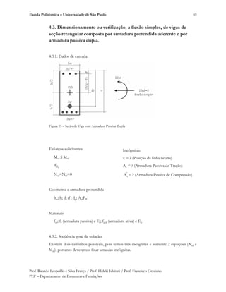 Escola Politécnica – Universidade de São Paulo
Prof. Ricardo Leopoldo e Silva França / Prof. Hideki Ishitani / Prof. Francisco Graziano
PEF – Departamento de Estruturas e Fundações
65
4.3. Dimensionamento ou verificação, a flexão simples, de vigas de
seção retangular composta por armadura protendida aderente e por
armadura passiva dupla.
4.3.1. Dados de entrada:
Figura 55 – Seção de Viga com Armadura Passiva Dupla
Esforços solicitantes:
Msd Mrd
PF
Nsd=Nrd=0
Geometria e armadura protendida
bw; h; d; d’; dp; Ap;P
Materiais
fck; fy (armadura passiva) e Es; fpyk (armadura ativa) e Ep
4.3.2. Seqüência geral de solução.
Existem dois caminhos possíveis, pois temos três incógnitas e somente 2 equações (Nrd e
Mrd), portanto deveremos fixar uma das incógnitas.
Incógnitas:
x = ? (Posição da linha neutra)
As = ? (Armadura Passiva de Tração)
'
sA = ? (Armadura Passiva de Compressão)
 