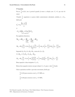 Escola Politécnica – Universidade de São Paulo
Prof. Ricardo Leopoldo e Silva França / Prof. Hideki Ishitani / Prof. Francisco Graziano
PEF – Departamento de Estruturas e Fundações
66
1° Caminho
Fixa-se
x
0,50
d
, isto é possível quando já temos a solução com '
sA 0 , que não foi
viável.
Fixando
x
d
seguiremos os passos dados anteriormente calculando, também, ’
s e ’
sd,
dados por:
'
'
s c
' '
yd sd s s yd
de compressão
x d
x
e
f E f
Na seqüência obteremos:
m m
' '
s sd
s sd
'
rd cd sd sd pd
AA
N R R R R (1)
msd s
'
sd
' ' '
rd cd sd s pd p
R
h h h h
M R 0,4x A d A d R d
2 2 2 2
(2)
Impondo Nrd=Nsd=0 e Mrd=Msd , temos de (1) e (2);
pdsdssdscd R.A'.'AR0
sd s
' ' '
rd cd sd s pd p
h h h h
M R 0,4x A d A d R d
2 2 2 2
Duas equações a duas incógnitas: A’
s e As.
Destas duas equações teremos um par solução A’
s e As para o valor
x
d
fixado.
Cabe ao projetista escolher o par mais conveniente, desde que:
x
d
0,50 para concretos com fck 35 MPa; ou
x
d
0,40 para concretos com fck 35 MPa.
 