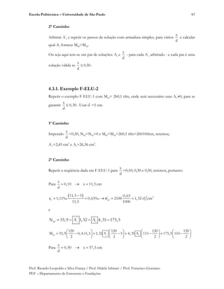 Escola Politécnica – Universidade de São Paulo
Prof. Ricardo Leopoldo e Silva França / Prof. Hideki Ishitani / Prof. Francisco Graziano
PEF – Departamento de Estruturas e Fundações
67
2° Caminho
Arbitrar A’
s e repetir os passos da solução com armadura simples, para vários
x
d
e calcular
qual As fornece Mrd=Msd.
Ou seja aqui tem-se um par de soluções: As e
x
d
- para cada A’
s arbitrado - e cada par é uma
solução válida se 50,0
d
x
.
4.3.1. Exemplo F-ELU-2
Repetir o exemplo F-ELU-1 com Msd= 260,1 tfm, onde será necessário usar As
’
0, para se
garantir
x
0,50
d
. Usar d’
=5 cm.
1º Caminho
Impondo
x
d
=0,50, Nrd=Nsd=0 e Mrd=Msd=260,1 tfm=26010tfcm, teremos;
A’
s=2,45 cm2
e As=26,36 cm2
.
2º Caminho
Repetir a seqüência dada em F-ELU-1 para
x
d
=0,10; 0,30 e 0,50, teremos, portanto:
Para
x
0,10 x 11,5 cm
d
' ' 2
s sd
11,5 5 0,63
1,11‰ 0,63‰ 2100 1,32 tf cm
11,5 1000
e
s
'
rd sN 55,9 A 1,32 A 4,35 175,5
s
'
rd s
120 120 120 120
M 55,9 0,4.11,5 1,32 A 5 4,35 A 115 175,5 110
2 2 2 2
Para
x
0,50 x 57,5 cm
d
 