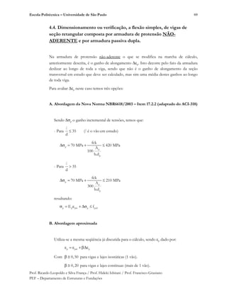 Escola Politécnica – Universidade de São Paulo
Prof. Ricardo Leopoldo e Silva França / Prof. Hideki Ishitani / Prof. Francisco Graziano
PEF – Departamento de Estruturas e Fundações
69
4.4. Dimensionamento ou verificação, a flexão simples, de vigas de
seção retangular composta por armadura de protensão NÃO-
ADERENTE e por armadura passiva dupla.
Na armadura de protensão não-aderente o que se modifica na marcha de cálculo,
anteriormente descrita, é o ganho de alongamento p. Isto decorre pelo fato da armadura
deslizar ao longo de toda a viga, sendo que não é o ganho de alongamento da seção
transversal em estudo que deve ser calculado, mas sim uma média destes ganhos ao longo
de toda viga.
Para avaliar p neste caso temos três opções:
A. Abordagem da Nova Norma NBR6618/2003 – Item 17.2.2 (adaptado do ACI-318)
Sendo p o ganho incremental de tensões, temos que:
- Para 35
d
l
(l é o vão em estudo)
p
p
p
fck
70 MPa 420 MPa
A
100
b.d
- Para 35
d
l
p
p
p
fck
70 MPa 210 MPa
A
300
b.d
resultando:
p p pré p pydE f
B. Abordagem aproximada
Utiliza-se a mesma seqüência já discutida para o cálculo, sendo p dado por:
p pré p
Com 0,50 para vigas e lajes isostáticas (1 vão).
0,20 para vigas e lajes contínuas (mais de 1 vão).
 