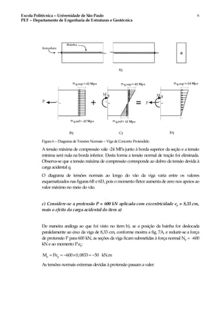 Escola Politécnica – Universidade de São Paulo
PEF – Departamento de Engenharia de Estruturas e Geotécnica
6
Figura 6 – Diagrama de Tensões Normais – Viga de Concreto Protendido
A tensão máxima de compressão vale -24 MPa junto à borda superior da seção e a tensão
mínima será nula na borda inferior. Desta forma a tensão normal de tração foi eliminada.
Observa-se que a tensão máxima de compressão corresponde ao dobro da tensão devida à
carga acidental q.
O diagrama de tensões normais ao longo do vão da viga varia entre os valores
esquematizados nas figuras 6B e 6D, pois o momento fletor aumenta de zero nos apoios ao
valor máximo no meio do vão.
c) Considere-se a protensão P = 600 kN aplicada com excentricidade ep = 8,33 cm,
mais o efeito da carga acidental do item a)
De maneira análoga ao que foi visto no item b), se a posição da bainha for deslocada
paralelamente ao eixo da viga de 8,33 cm, conforme mostra a fig. 7A, e reduzir-se a força
de protensão P para 600 kN, as seções da viga ficam submetidas à força normal Np = -600
kN e ao momento P.ep:
p pM Pe 600 0,0833 50 kN.m= = − × = −
As tensões normais extremas devidas à protensão passama valer:
 