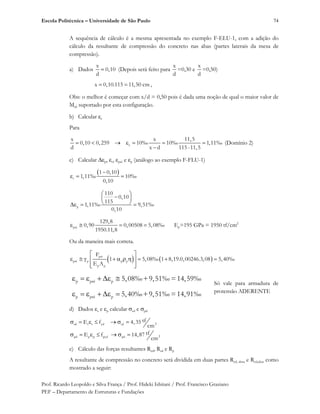 Escola Politécnica – Universidade de São Paulo
Prof. Ricardo Leopoldo e Silva França / Prof. Hideki Ishitani / Prof. Francisco Graziano
PEF – Departamento de Estruturas e Fundações
74
A sequência de cálculo é a mesma apresentada no exemplo F-ELU-1, com a adição do
cálculo da resultante de compressão do concreto nas abas (partes laterais da mesa de
compressão).
a) Dados
x
0,10
d
(Depois será feito para
x
d
=0,30 e
x
d
=0,50)
x 0,10.115 11,50 cm ,
Obs: o melhor é começar com x/d = 0,50 pois é dada uma noção de qual o maior valor de
Mrd suportado por esta configuração.
b) Calcular c
Para
c
x x 11,5
0,10 0,259 10‰ 10‰ 1,11‰
d x d 115-11,5
(Domínio 2)
c) Calcular p, s, pré e p (análogo ao exemplo F-FLU-1)
s
1 0,10
1,11‰ 10‰
0,10
p
110
0,10
115
1,11‰ 9,51‰
0,10
pré
129,8
0,90 0,00508 5,08‰
1950.11,8
Ep=195 GPa = 1950 tf/cm2
Ou da maneira mais correta.
p
pré p p p
p p
F
1 5,08‰ 1 8,19.0,00246.3,08 5,40‰
E A
p pré p 5,08‰+9,51‰ =14,59‰
p pré p 5,40‰+9,51‰ =14,91‰
Só vale para armadura de
protensão ADERENTE
d) Dados s e p calcular sd e pd
2sd s s yd sd
2pd p p pyd pd
tfE f 4,35
cm
tfE f 14,87
cm
e) Cálculo das forças resultantes Rcd, Rsd e Rp
A resultante de compressão no concreto será dividida em duas partes Rcd, alma e Rcd,abas como
mostrado a seguir:
 