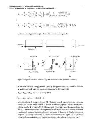 Escola Politécnica – Universidade de São Paulo
PEF – Departamento de Engenharia de Estruturas e Geotécnica
7
p p
cpsup 2
c sup c sup
P.e eP 1 1 0,0833 6
P 600 0
A W A W 0,2 0,5 0,2 0,5
  × 
σ = + = + = − − =     × ×  
e
p p
cpinf 2
c inf c inf
P.e eP 1 1 0,0833 6
P 600 12 MPa
A W A W 0,2 0,5 0,2 0,5
  × 
σ = + = + = − + = −   × ×  
resultando umdiagrama triangular de tensões normais de compressão.
Figura 7 – Diagrama de Tensões Normais – Viga de Concreto Protendido (Protensão Excêntrica)
Se for acrescentado o carregamento do item a), o diagrama resultante de tensões normais,
na seção do meio do vão, será triangular e inteiramente de compressão.
( )σ σ σsup sup sup= + = + − = −cp q MPa0 12 12
( )σ σ σinf inf inf= + = − + =cp q 12 12 0
A tensão máxima de compressão vale -12 MPa junto à borda superior da seção e a tensão
mínima será nula na borda inferior. A máxima tensão de compressão final coincide com a
máxima tensão de compressão devido apenas à protensão, havendo apenas troca das
bordas. A tensão máxima final de compressão foi reduzida à metade do caso b), mostrando
a indiscutível vantagem desta solução sobre a anterior. O diagrama de tensões normais ao
longo do vão da viga varia entre os valores esquematizados nas figuras 7B e 7D, pois o
momento fletor aumenta de zero junto aos apoios ao valor máximo no meio do vão.
 