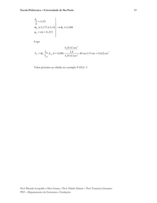 Escola Politécnica – Universidade de São Paulo
Prof. Ricardo Leopoldo e Silva França / Prof. Hideki Ishitani / Prof. Francisco Graziano
PEF – Departamento de Estruturas e Fundações
83
p
p s
d
d
0,95
d
0,175 0,18 0,088
mi 0,215
Logo
2
2
2
w
yd
cd
ss cm16,62cmcm.11540.
tf/cm,354
4,1
tf/cm25,0
.088,0d.b.
f
f
.A
Valor próximo ao obtido no exemplo F-ELU-3
 