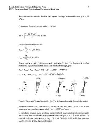 Escola Politécnica – Universidade de São Paulo
PEF – Departamento de Engenharia de Estruturas e Geotécnica
8
d) Acrescente-se ao caso do item c) o efeito da carga permanente total g = 14,22
kN/ m.
O momento fletor máximo no meio do vão vale:
2 2
g
gl 14,22 6
M 64 kN.m
8 8
×
= = =
e as tensões normais extremas:
g
gsup
sup
M
7,68 MPa
W
σ = = −
g
ginf
inf
M
7,68 MPa
W
σ = =
Superpondo-se o efeito deste carregamento à situação do item c), o diagrama de tensões
normais na seção mais solicitada passa a ser o indicado na fig. 8, pois
( ) ( )sup cpsup qsup gsup 0 12 7,68 19,68MPaσ = σ + σ + σ = + − + − = −
( ) ( )inf cpinf qinf ginf 12 12 7,68 7,68MPaσ = σ + σ + σ = − + + =
Figura 8 – Diagrama de Tensões Normais (G + Q) – Viga de Concreto Protendido (Protensão Excêntrica)
Nota-se o aparecimento de uma tensão de tração de 7,68 MPa junto à borda 2, e a tensão
máxima de compressão aumenta, atingindo - 19,68 MPa na borda 1.
É importante observar que a tensão de tração resultante pode ser eliminada simplesmente
aumentando a excentricidade da armadura de protensão para ep = 0,19 m. O aumento de
excentricidade vale exatamente eg = -Mg / Np = -64 / (-600) = 0,107 m. De fato, as novas
tensões normais devidas à protensão valem:
 