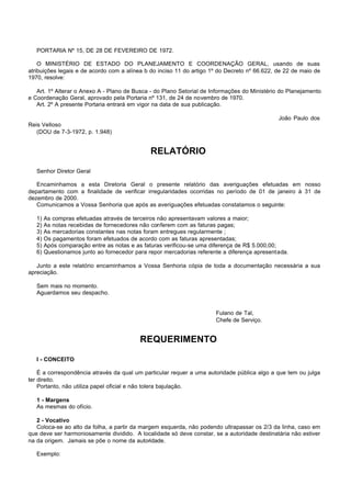 PORTARIA Nº 15, DE 28 DE FEVEREIRO DE 1972.

    O MINISTÉRIO DE ESTADO DO PLANEJAMENTO E COORDENAÇÃO GERAL, usando de suas
atribuições legais e de acordo com a alínea b do inciso 11 do artigo 1º do Decreto nº 66.622, de 22 de maio de
1970, resolve:

   Art. 1º Alterar o Anexo A - Plano de Busca - do Plano Setorial de Informações do Ministério do Planejamento
e Coordenação Geral, aprovado pela Portaria nº 131, de 24 de novembro de 1970.
   Art. 2º A presente Portaria entrará em vigor na data de sua publicação.

                                                                                              João Paulo dos
Reis Velloso
   (DOU de 7-3-1972, p. 1.948)


                                               RELATÓRIO

   Senhor Diretor Geral

   Encaminhamos a esta Diretoria Geral o presente relatório das averiguações efetuadas em nosso
departamento com a finalidade de verificar irregularidades ocorridas no período de 01 de janeiro à 31 de
dezembro de 2000.
   Comunicamos a Vossa Senhoria que após as averiguações efetuadas constatamos o seguinte:

   1)   As compras efetuadas através de terceiros não apresentavam valores a maior;
   2)   As notas recebidas de fornecedores não conferem com as faturas pagas;
   3)   As mercadorias constantes nas notas foram entregues regularmente ;
   4)   Os pagamentos foram efetuados de acordo com as faturas apresentadas;
   5)   Após comparação entre as notas e as faturas verificou-se uma diferença de R$ 5.000,00;
   6)   Questionamos junto ao fornecedor para repor mercadorias referente a diferença apresentada.

   Junto a este relatório encaminhamos a Vossa Senhoria cópia de toda a documentação necessária a sua
apreciação.

   Sem mais no momento.
   Aguardamos seu despacho.


                                                                       Fulano de Tal,
                                                                       Chefe de Serviço.


                                           REQUERIMENTO

   I - CONCEITO

    É a correspondência através da qual um particular requer a uma autoridade pública algo a que tem ou julga
ter direito.
    Portanto, não utiliza papel oficial e não tolera bajulação.

   1 - Margens
   As mesmas do ofício.

   2 - Vocativo
   Coloca-se ao alto da folha, a partir da margem esquerda, não podendo ultrapassar os 2/3 da linha, caso em
que deve ser harmoniosamente dividido. A localidade só deve constar, se a autoridade destinatária não estiver
na da origem. Jamais se põe o nome da autoridade.

   Exemplo:
 