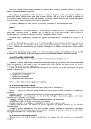 Com qual desses sentidos vamos trabalhar no manual? Para começar, podemos analisar a origem da
palavra, que ainda não está esclarecida.

   Há estudiosos que defendem a idéia de ela ter se originado do grego arché, que significa palácio dos
registrados, tendo evoluído mais tarde para o termo archeion, que é o local de guarda e depósito de
documentos. Outros, no entanto, dizem que a palavra é originária do latim archivum que significa, também no
conceito antigo, o lugar onde os documentos eram guardados.

   Atualmente, adotamos um outro conceito para arquivo, como este do americano Solon Buck:

   Arquivo

  É O CONJUNTO DE DOCUMENTOS OFICIALMENTE PRODUZIDOS E RECEBIDOS POR UM
GOVERNO, ORGANIZAÇÃO OU FIRMA, NO DECORRER DE SUAS ATIVIDADES, ARQUIVADOS E
CONSERVADOS POR SI E SEUS SUCESSORES, PARA EFEITOS FUTUROS.

   Podemos, então, a partir desse conceito, tirar algumas conclusões sobre a finalidade e as funções de um
arquivo.

   A primeira finalidade de um arquivo e servir à administração de uma instituição qualquer que seja a sua
natureza. Depois que a atividade administrativa acaba, os arquivos começam a funcionar para a história e para
a cultura. Temos aí a outra finalidade, que surge em conseqüência da anterior: servir à história, como fonte de
pesquisa.

   No entanto, qualquer que seja a finalidade de um arquivo, as suas funções básicas são as mesmas: guardar
e conservar os documentos, de modo a serem utilizados para atender a interesses pessoais ou oficiais.

   CLASSIFICAÇÃO DOS ARQUIVOS
   Provavelmente, vários tipos de arquivo já passaram pela sua cabeça até agora, não é?

   O arquivo da escola onde estudou; aquele organizado pela família de um amigo; o que foi consultado para
fazer uma pesquisa; o que havia no setor de pessoal onde você trabalhou por algum tempo; ou, ainda, o
arquivo de discos que viu em uma gravadora.
   E cada um desses arquivos apresentam características bem variadas. Daí serem classificados em quatro
grupos, de acordo com:

   -   a natureza da entidade que os criou;
   -   os estágios de sua evolução;
   -   a extensão da sua atenção;
   -   a natureza dos seus documentos.

   Vamos analisar cada um desses grupos em separado.

   De acordo com a entidade criadora
   Considerando a natureza da entidade que criou o arquivo, ele se classifica em:

   PÚBLICO - arquivo de instituições governamentais de âmbito federal (central ou regional) ou estadual ou
municipal.
   Exemplos: o arquivo de uma secretaria estadual de saúde ou da prefeitura de um município.
   INSTITUCIONAL - está relacionado, por exemplo, às instituições educacionais, igrejas, corporações
não-lucrativas, sociedades e associações.
   Exemplos: o arquivo de um centro de educação experimental ou de um sindicato.
   COMERCIAL- arquivo de firmas, corporações e companhias.
   Exemplos: o arquivo de uma loja, de um escritório de engenharia ou de um banco.
   FAMILIAR OU PESSOAL- diz respeito ao arquivo organizado por grupos familiares ou por pessoas,
individualmente.
   Exemplo: o arquivo preparado por uma dona de casa, contendo certidões de nascimento e casamento;
declarações de imposto de renda; documentos relativos a transações de compra e venda de imóveis; recibos
de pagamentos efetuados a terceiros; fotos e cartas.

   De acordo com o estágio de evolução
   Quando levamos em conta o tempo de existência de um arquivo, ele pode pertencer a um destes três
estágios:
 